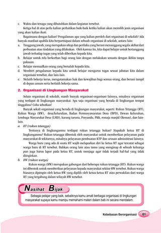 c. Waktu dan tenaga yang dibutuhkan dalam kegiatan tersebut.
    Ketiga hal di atas perlu kalian perhatikan baik-baik ketika kalian akan memilih jenis organisasi
yang akan kalian ikuti.
    Bagaimana dengan kalian? Pengalaman apa yang kalian peroleh dari organisasi di sekolah? Ada
banyak manfaat apabila kita berpartisipasi dalam sebuah organisasi di sekolah, antara lain:
a. Tanggung jawab, yang merupakan sikap dan perilaku yang berani menanggung segala akibat dari
    perbuatan atau tindakan yang dilakukan. Oleh karena itu, kita dapat belajar untuk bertanggung
    jawab terhadap tugas yang telah diberikan kepada kita.
b. Belajar untuk rela berkorban bagi orang lain dengan melakukan sesuatu dengan ikhlas tanpa
    paksaan.
c. Belajar memaafkan orang yang bersalah kepada kita.
d. Memberi pengalaman kepada kita untuk belajar mengurus tugas sesuai jabatan kita dalam
    organisasi tersebut, dan lain-lain.
e. Melatih bekerja keras, mengutamakan hak dan kewajiban bagi semua orang, dan berani tampil
    di depan umum serta berlatih bekerja sama.
2. Organisasi di Lingkungan Masyarakat
     Selain organisasi di sekolah, masih banyak organisasi-organisasi lainnya, misalnya organisasi
yang terdapat di lingkungan masyarakat. Apa saja organisasi yang berada di lingkungan tempat
tinggalmu? Coba sebutkan!
     Banyak sekali organisasi yang berada di lingkungan masyarakat, seperti: Rukun Tetangga (RT),
Rukun Warga (RW), desa/kelurahan, Badan Permusyawaratan Desa (BPD), Dewan Kelurahan,
Lembaga Masyarakat Desa (LMD), karang taruna, Posyandu, PKK, remaja masjid (Remas), dan lain-
lain.
a. RT (rukun tetangga)
          Tentunya di lingkunganmu terdapat rukun tetangga bukan? Siapakah ketua RT di
     lingkunganmu? Rukun tetangga dibentuk oleh masyarakat untuk memberikan pelayanan pada
     masyarakat di sekitarnya, misalnya pelayanan pembuatan KTP dan urusan administrasi lainnya.
          Warga baru yang ada di suatu RT wajib melaporkan diri ke ketua RT agar tercatat sebagai
     warga baru di RT tersebut. Bahkan orang lain atau tamu yang menginap di sebuah keluarga
     pun juga harus lapor pada ketua RT, untuk menjaga agar tidak terjadi hal-hal yang tidak
     diinginkan.
b. RW (rukun warga)
          Rukun warga (RW) merupakan gabungan dari beberapa rukun tetangga (RT). Rukun warga
     ini dibentuk untuk memberikan pelayanan kepada masyarakat sekitar RW tersebut. Rukun warga
     biasanya dipimpin oleh ketua RW yang dipilih oleh ketua-ketua RT atau perwakilan dari warga
     RT yang tergabung dalam wilayah RW tersebut.


    N asihat B ijak
        Sebagai pelajar yang baik, sebaiknya kamu amati berbagai organisasi di lingkungan
     masyarakat supaya kamu mampu memahami materi dalam bab ini secara mendalam.



                                                                   Kebebasan Berorganisasi        81
 