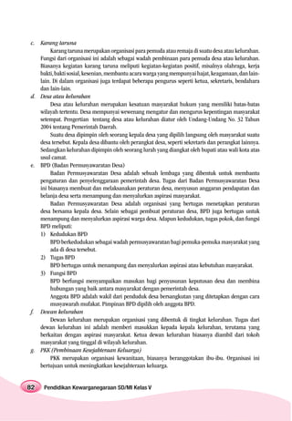 c. Karang taruna
        Karang taruna merupakan organisasi para pemuda atau remaja di suatu desa atau kelurahan.
   Fungsi dari organisasi ini adalah sebagai wadah pembinaan para pemuda desa atau kelurahan.
   Biasanya kegiatan karang taruna meliputi kegiatan-kegiatan positif, misalnya olahraga, kerja
   bakti, bakti sosial, kesenian, membantu acara warga yang mempunyai hajat, keagamaan, dan lain-
   lain. Di dalam organisasi juga terdapat beberapa pengurus seperti ketua, sekretaris, bendahara
   dan lain-lain.
d. Desa atau kelurahan
        Desa atau kelurahan merupakan kesatuan masyarakat hukum yang memiliki batas-batas
   wilayah tertentu. Desa mempunyai wewenang mengatur dan mengurus kepentingan masyarakat
   setempat. Pengertian tentang desa atau kelurahan diatur oleh Undang-Undang No. 32 Tahun
   2004 tentang Pemerintah Daerah.
        Suatu desa dipimpin oleh seorang kepala desa yang dipilih langsung oleh masyarakat suatu
   desa tersebut. Kepala desa dibantu oleh perangkat desa, seperti sekretaris dan perangkat lainnya.
   Sedangkan kelurahan dipimpin oleh seorang lurah yang diangkat oleh bupati atau wali kota atas
   usul camat.
e. BPD (Badan Permusyawaratan Desa)
        Badan Permusyawaratan Desa adalah sebuah lembaga yang dibentuk untuk membantu
   pengaturan dan penyelenggaraan pemerintah desa. Tugas dari Badan Permusyawaratan Desa
   ini biasanya membuat dan melaksanakan peraturan desa, menyusun anggaran pendapatan dan
   belanja desa serta menampung dan menyalurkan aspirasi masyarakat.
        Badan Permusyawaratan Desa adalah organisasi yang bertugas menetapkan peraturan
   desa bersama kepala desa. Selain sebagai pembuat peraturan desa, BPD juga bertugas untuk
   menampung dan menyalurkan aspirasi warga desa. Adapun kedudukan, tugas pokok, dan fungsi
   BPD meliputi:
   1) Kedudukan BPD
        BPD berkedudukan sebagai wadah permusyawaratan bagi pemuka-pemuka masyarakat yang
        ada di desa tersebut.
   2) Tugas BPD
        BPD bertugas untuk menampung dan menyalurkan aspirasi atau kebutuhan masyarakat.
   3) Fungsi BPD
        BPD berfungsi menyampaikan masukan bagi penyusunan keputusan desa dan membina
        hubungan yang baik antara masyarakat dengan pemerintah desa.
        Anggota BPD adalah wakil dari penduduk desa bersangkutan yang ditetapkan dengan cara
        musyawarah mufakat. Pimpinan BPD dipilih oleh anggota BPD.
f. Dewan kelurahan
        Dewan kelurahan merupakan organisasi yang dibentuk di tingkat kelurahan. Tugas dari
   dewan kelurahan ini adalah memberi masukkan kepada kepala kelurahan, terutama yang
   berkaitan dengan aspirasi masyarakat. Ketua dewan kelurahan biasanya diambil dari tokoh
   masyarakat yang tinggal di wilayah kelurahan.
g. PKK (Pembinaan Kesejahteraan Keluarga)
        PKK merupakan organisasi kewanitaan, biasanya beranggotakan ibu-ibu. Organisasi ini
   bertujuan untuk meningkatkan kesejahteraan keluarga.


82   Pendidikan Kewarganegaraan SD/MI Kelas V
 