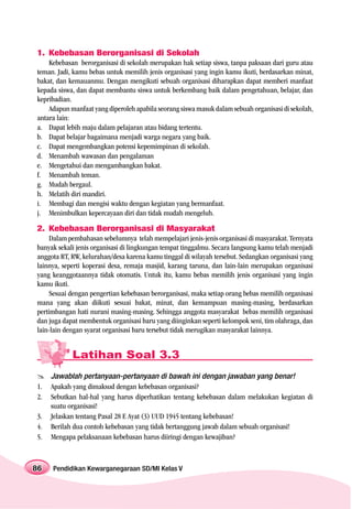 1. Kebebasan Berorganisasi di Sekolah
    Kebebasan berorganisasi di sekolah merupakan hak setiap siswa, tanpa paksaan dari guru atau
teman. Jadi, kamu bebas untuk memilih jenis organisasi yang ingin kamu ikuti, berdasarkan minat,
bakat, dan kemauanmu. Dengan mengikuti sebuah organisasi diharapkan dapat memberi manfaat
kepada siswa, dan dapat membantu siswa untuk berkembang baik dalam pengetahuan, belajar, dan
kepribadian.
    Adapun manfaat yang diperoleh apabila seorang siswa masuk dalam sebuah organisasi di sekolah,
antara lain:
a. Dapat lebih maju dalam pelajaran atau bidang tertentu.
b. Dapat belajar bagaimana menjadi warga negara yang baik.
c. Dapat mengembangkan potensi kepemimpinan di sekolah.
d. Menambah wawasan dan pengalaman
e. Mengetahui dan mengambangkan bakat.
f. Menambah teman.
g. Mudah bergaul.
h. Melatih diri mandiri.
i. Membagi dan mengisi waktu dengan kegiatan yang bermanfaat.
j. Menimbulkan kepercayaan diri dan tidak mudah mengeluh.

2. Kebebasan Berorganisasi di Masyarakat
    Dalam pembahasan sebelumnya telah mempelajari jenis-jenis organisasi di masyarakat. Ternyata
banyak sekali jenis organisasi di lingkungan tempat tinggalmu. Secara langsung kamu telah menjadi
anggota RT, RW, kelurahan/desa karena kamu tinggal di wilayah tersebut. Sedangkan organisasi yang
lainnya, seperti koperasi desa, remaja masjid, karang taruna, dan lain-lain merupakan organisasi
yang keanggotaannya tidak otomatis. Untuk itu, kamu bebas memilih jenis organisasi yang ingin
kamu ikuti.
    Sesuai dengan pengertian kebebasan berorganisasi, maka setiap orang bebas memilih organisasi
mana yang akan diikuti sesuai bakat, minat, dan kemampuan masing-masing, berdasarkan
pertimbangan hati nurani masing-masing. Sehingga anggota masyarakat bebas memilih organisasi
dan juga dapat membentuk organisasi baru yang diinginkan seperti kelompok seni, tim olahraga, dan
lain-lain dengan syarat organisasi baru tersebut tidak merugikan masyarakat lainnya.


            Latihan Soal 3.3
     Jawablah pertanyaan-pertanyaan di bawah ini dengan jawaban yang benar!
1.   Apakah yang dimaksud dengan kebebasan organisasi?
2.   Sebutkan hal-hal yang harus diperhatikan tentang kebebasan dalam melakukan kegiatan di
     suatu organisasi!
3.   Jelaskan tentang Pasal 28 E Ayat (3) UUD 1945 tentang kebebasan!
4.   Berilah dua contoh kebebasan yang tidak bertanggung jawab dalam sebuah organisasi!
5.   Mengapa pelaksanaan kebebasan harus diiringi dengan kewajiban?



86   Pendidikan Kewarganegaraan SD/MI Kelas V
 