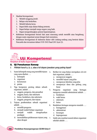 Manfaat berorganisasi:
       1. Melatih tanggung jawab.
       2. Belajar rela berkorban.
       3. Melatih bekerja keras.
       4. Dapat lebih maju dalam bidang tertentu.
       5. Dapat belajar menjadi warga negara yang baik.
       6. Dapat mengembangkan potensi kepemimpinan.
       Kebebasan berorganisasi berarti hak asasi seseorang untuk memilih atau bergabung
       dengan suatu organisasi sesuai dengan hati nuraninya.
       Kebebasan berorganisasi di Indonesia diatur oleh undang-undang yang bersirat dalam
       Pancasila dan tercantum dalam UUD 1945 Pasal 28 E Ayat (3).




            Uji Kompetensi
Kerjakan di buku tugas kalian!
A. Uji Pemahaman Konsep
I.   Pilihlah huruf a, b, c, atau d di depan jawaban yang paling tepat!
1.   Suatu kelompok orang yang memiliki tujuan   4.   Berikut ini yang bukan merupakan ciri-ciri
     yang sama disebut ….                             dari organisasi, adalah ….
     a. kelompok                                      a. mempunyai anggota
     b. organisasi                                    b. memiliki tujuan yang jelas
     c. kerumunan                                     c. mempunyai identitas yang jelas
     d. pentas                                        d. mempunyai dana dan gedung yang
2.   Tiga komponen penting dalam sebuah                    besar
     organisasi, adalah ….                       5.   Pengurus organisasi yang bertugas
     a. anggota, pengurus, dan penasihat              mengurus masalah administrasi adalah ….
     b. anggota, ketua, dan sekretaris                a. bendahara
     c. ketua, bendahara, dan sekretaris              b. wakil ketua
     d. anggota, pengurus, dan tujuan                 c. sekretaris
3.   Tujuan pembentukan sebuah organisasi             d. ketua
     adalah ….                                   6.   Bendahara bertugas mengurus masalah ….
     a. memilih pengurus                              a. keanggotaan
     b. menjadi wadah belajar organisasi              b. administrasi
     c. menjadi        wadah     mengeluarkan         c. keuangan
         pendapat                                     d. kepengurusan
     d. memudahkan pelaksanaan tujuan yang       7.   Salah satu manfaat masuk dalam organsiasi
         akan dicapai                                 sekolah adalah ….


88   Pendidikan Kewarganegaraan SD/MI Kelas V
 