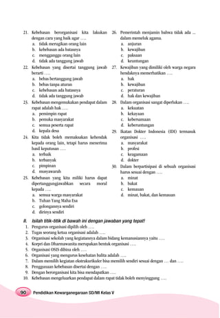 21. Kebebasan berorganisasi kita lakukan          26. Pemerintah menjamin bahwa tidak ada ...
    dengan cara yang baik agar ….                     dalam memeluk agama.
    a. tidak merugikan orang lain                     a. anjuran
    b. kebebasan ada batasnya                         b. kewajiban
    c. mengganggu orang lain                          c. paksaan
    d. tidak ada tanggung jawab                       d. keuntungan
22. Kebebasan yang disertai tanggung jawab        27. Kewajiban yang dimiliki oleh warga negara
    berarti ….                                        hendaknya memerhatikan ….
    a. bebas bertanggung jawab                        a. hak
    b. bebas tanpa aturan                             b. kewajiban
    c. kebebasan ada batasnya                         c. peraturan
    d. tidak ada tanggung jawab                       d. hak dan kewajiban
23. Kebebasan mengemukakan pendapat dalam         28. Dalam organisasi sangat diperlukan ….
    rapat adalah hak ….                               a. kekuatan
    a. pemimpin rapat                                 b. kekayaan
    b. pemuka masyarakat                              c. kebersamaan
    c. semua peserta rapat                            d. keberuntungan
    d. kepala desa                                29. Ikatan Dokter Indonesia (IDI) termasuk
24. Kita tidak boleh memaksakan kehendak              organisasi ….
    kepada orang lain, tetapi harus menerima          a. masyarakat
    hasil keputusan ….                                b. profesi
    a. terbaik                                        c. keagamaan
    b. terbanyak                                      d. dokter
    c. pimpinan                                   30. Dalam berpartisipasi di sebuah organisasi
    d. musyawarah                                     harus sesuai dengan ….
25. Kebebasan yang kita miliki harus dapat            a. minat
    dipertanggungjawabkan secara moral                b. bakat
    kepada ….                                         c. kemauan
    a. semua warga masyarakat                         d. minat, bakat, dan kemauan
    b. Tuhan Yang Maha Esa
    c. golongannya sendiri
    d. dirinya sendiri
II.    Isilah titik-titik di bawah ini dengan jawaban yang tepat!
  1.   Pengurus organisasi dipilih oleh ….
  2.   Tugas seorang ketua organisasi adalah ….
  3.   Organisasi sekolah yang kegiatannya dalam bidang kemanusiannya yaitu ….
  4.   Korpri dan Dharmawanita merupakan bentuk organisasi ….
  5.   Organisasi OSIS dibina oleh ….
  6.   Organisasi yang mengurus kesehatan balita adalah ….
  7.   Dalam memilih kegiatan ekstrakurikuler bisa memilih sendiri sesuai dengan … dan ….
  8.   Penggunaan kebebasan disertai dengan ….
  9.   Dengan berorganisasi kita bisa mendapatkan ….
10.    Kebebasan mengeluarkan pendapat dalam rapat tidak boleh menyinggung ….


90     Pendidikan Kewarganegaraan SD/MI Kelas V
 