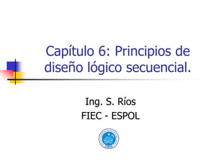 Capítulo 6: Principios de
diseño lógico secuencial.

       Ing. S. Ríos
      FIEC - ESPOL
 