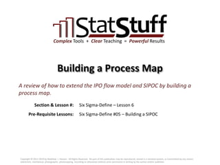 Section & Lesson #:
Pre-Requisite Lessons:
Complex Tools + Clear Teaching = Powerful Results
Building a Process Map
Six Sigma-Define – Lesson 6
A review of how to extend the IPO flow model and SIPOC by building a
process map.
Six Sigma-Define #05 – Building a SIPOC
Copyright © 2011-2019 by Matthew J. Hansen. All Rights Reserved. No part of this publication may be reproduced, stored in a retrieval system, or transmitted by any means
(electronic, mechanical, photographic, photocopying, recording or otherwise) without prior permission in writing by the author and/or publisher.
 