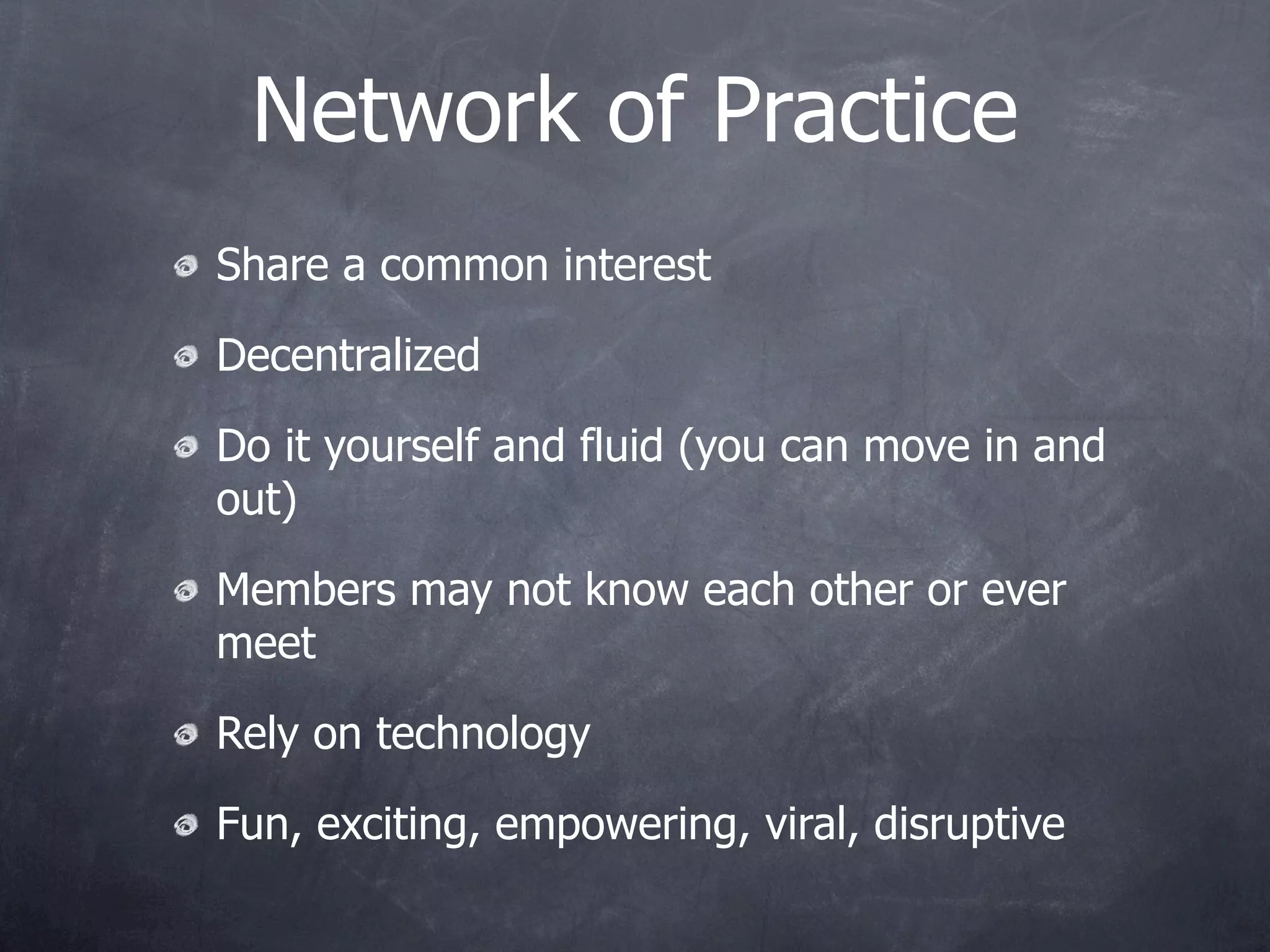 Network of Practice
Share a common interest

Decentralized

Do it yourself and fluid (you can move in and
out)

Members may not know each other or ever
meet

Rely on technology

Fun, exciting, empowering, viral, disruptive
 