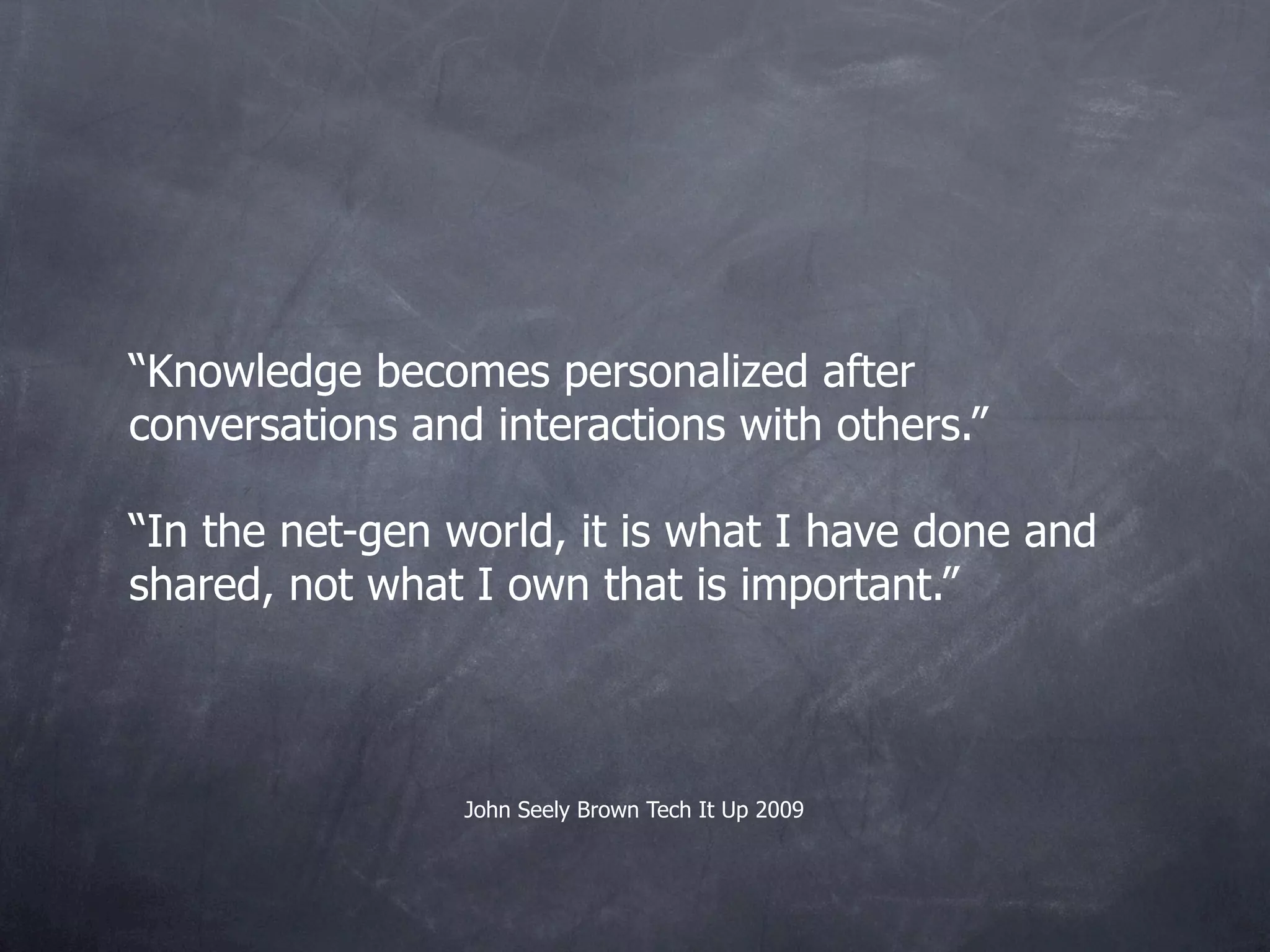 “Knowledge becomes personalized after
conversations and interactions with others.”

“In the net-gen world, it is what I have done and
shared, not what I own that is important.”



                 John Seely Brown Tech It Up 2009
 