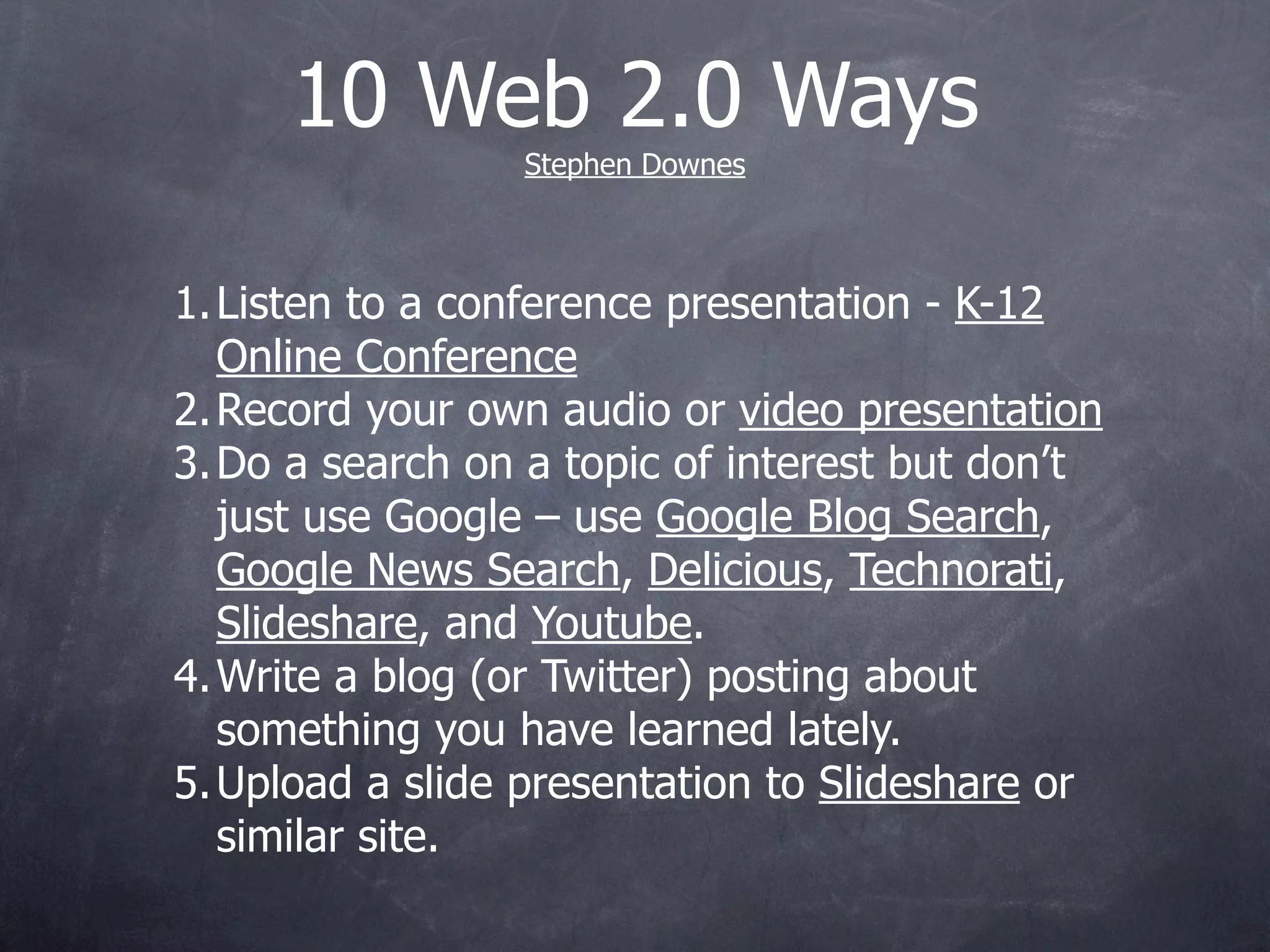 10 Web 2.0 Ways
                 Stephen Downes



1. Listen to a conference presentation - K-12
   Online Conference
2. Record your own audio or video presentation
3. Do a search on a topic of interest but don’t
   just use Google – use Google Blog Search,
   Google News Search, Delicious, Technorati,
   Slideshare, and Youtube.
4. Write a blog (or Twitter) posting about
   something you have learned lately.
5. Upload a slide presentation to Slideshare or
   similar site.
 