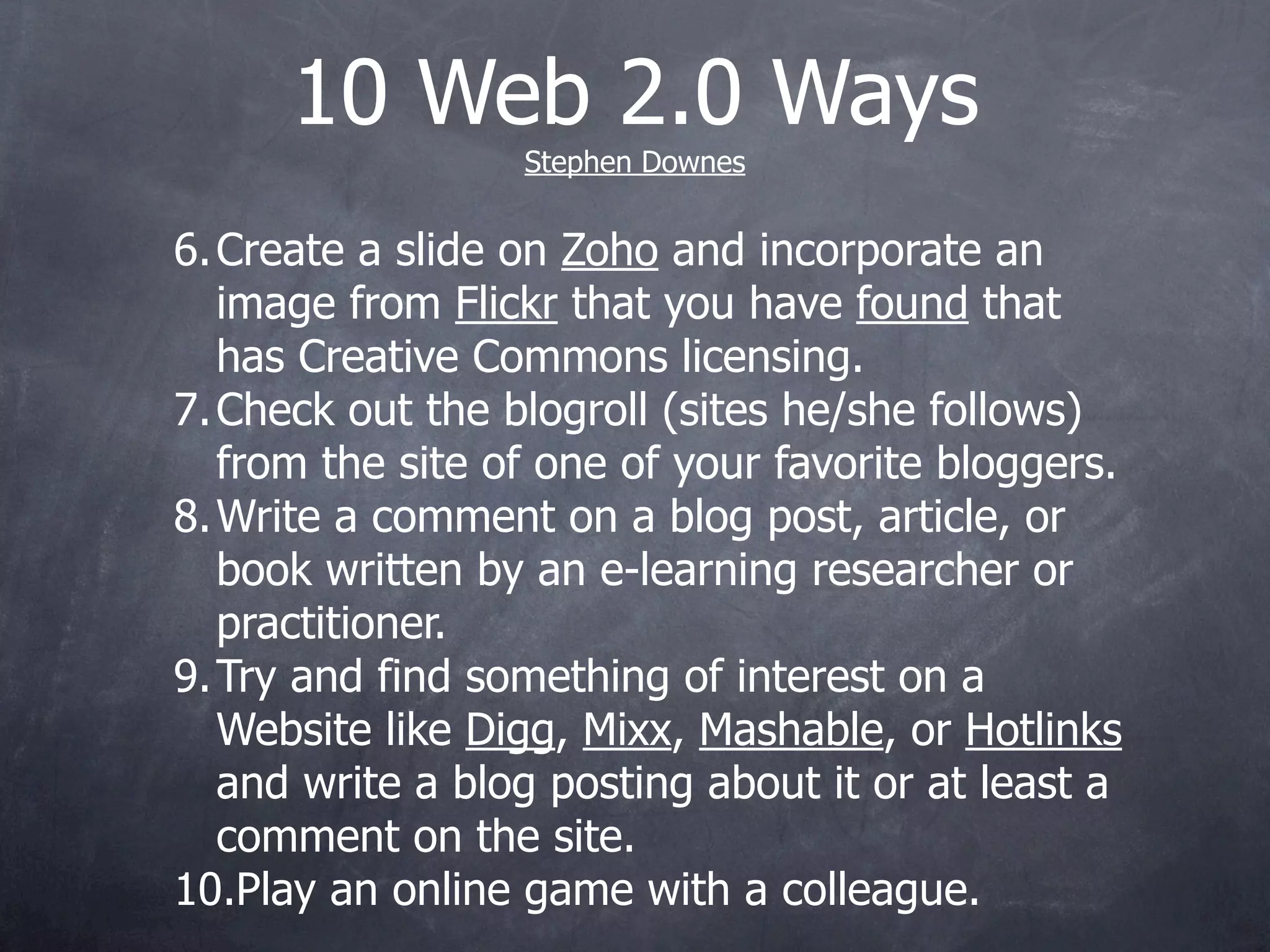 10 Web 2.0 Ways
                  Stephen Downes


6. Create a slide on Zoho and incorporate an
   image from Flickr that you have found that
   has Creative Commons licensing.
7. Check out the blogroll (sites he/she follows)
   from the site of one of your favorite bloggers.
8. Write a comment on a blog post, article, or
   book written by an e-learning researcher or
   practitioner.
9. Try and find something of interest on a
   Website like Digg, Mixx, Mashable, or Hotlinks
   and write a blog posting about it or at least a
   comment on the site.
10.Play an online game with a colleague.
 