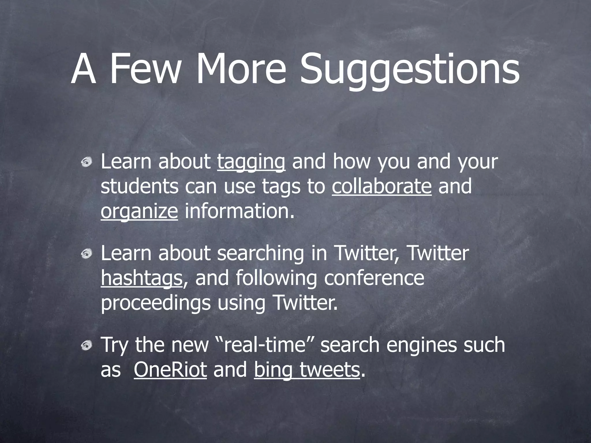 A Few More Suggestions

 Learn about tagging and how you and your
 students can use tags to collaborate and
 organize information.

 Learn about searching in Twitter, Twitter
 hashtags, and following conference
 proceedings using Twitter.

 Try the new “real-time” search engines such
 as OneRiot and bing tweets.
 
