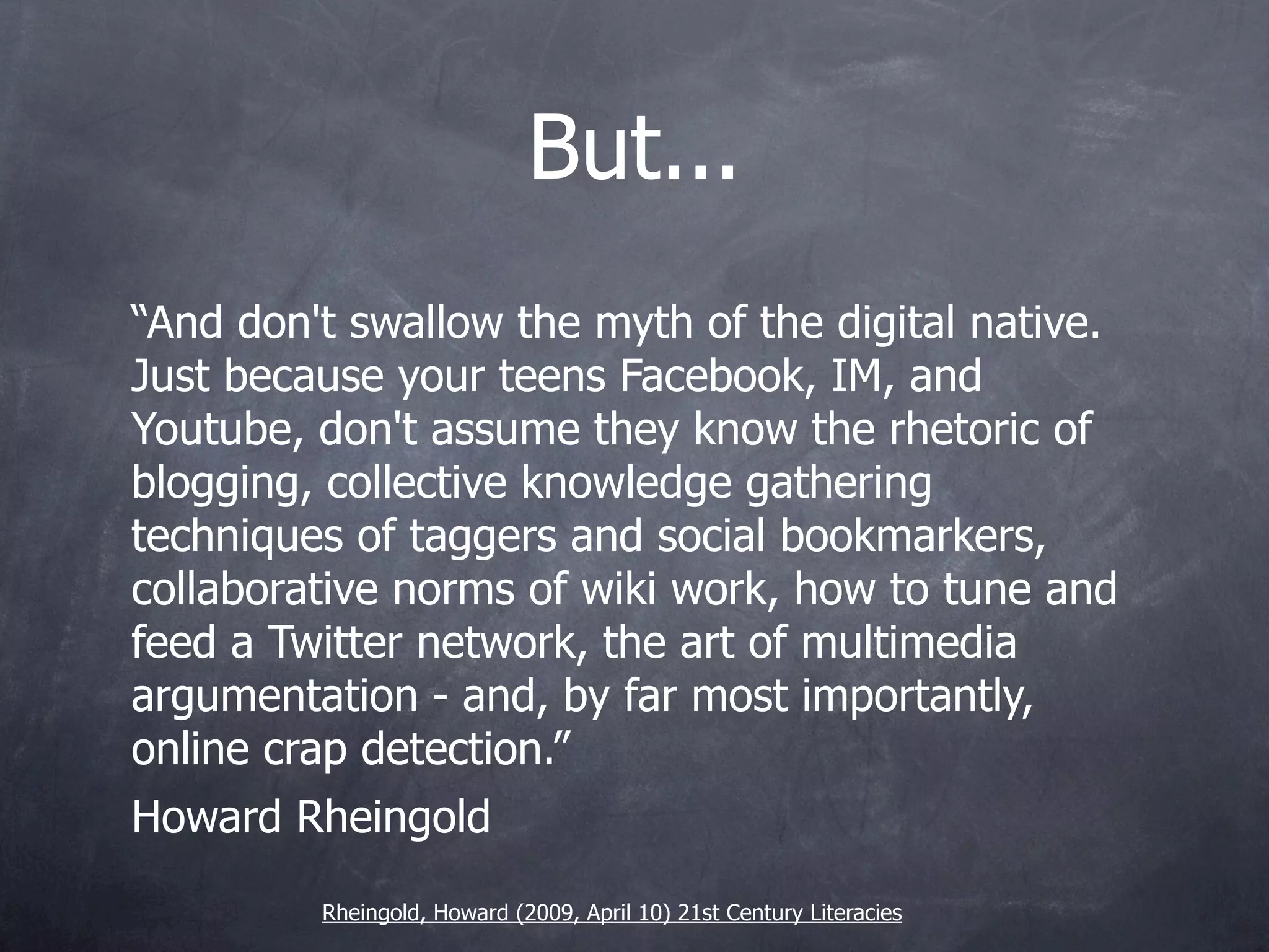 But...
“And don't swallow the myth of the digital native.
Just because your teens Facebook, IM, and
Youtube, don't assume they know the rhetoric of
blogging, collective knowledge gathering
techniques of taggers and social bookmarkers,
collaborative norms of wiki work, how to tune and
feed a Twitter network, the art of multimedia
argumentation - and, by far most importantly,
online crap detection.”
Howard Rheingold
         Rheingold, Howard (2009, April 10) 21st Century Literacies
 