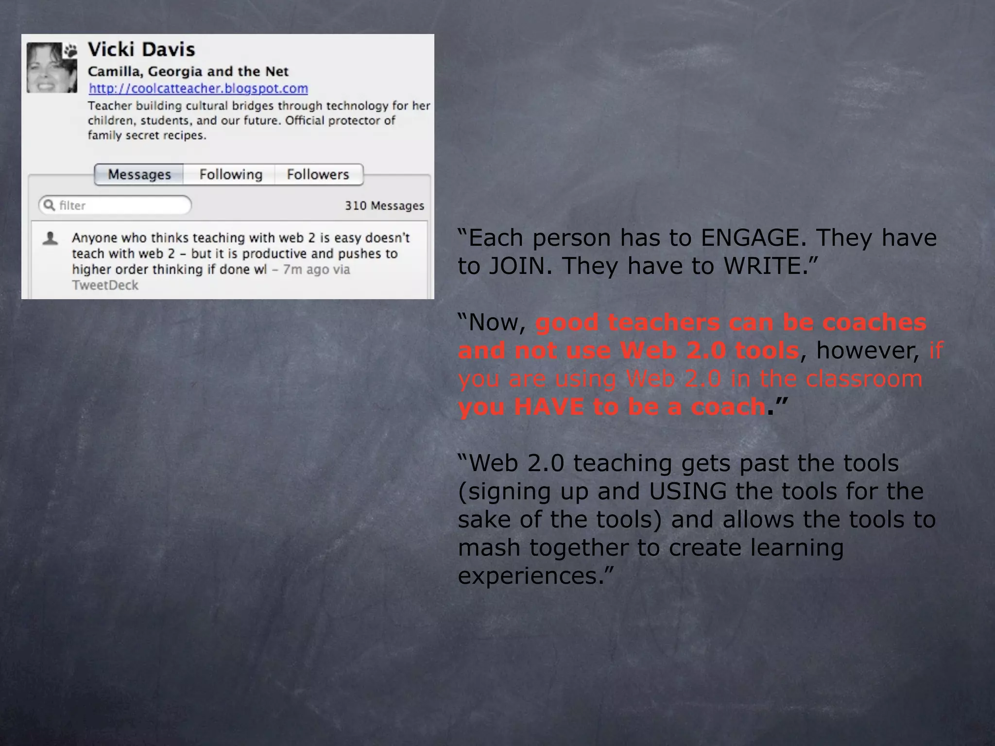 “Each person has to ENGAGE. They have
to JOIN. They have to WRITE.”

“Now, good teachers can be coaches
and not use Web 2.0 tools, however, if
you are using Web 2.0 in the classroom
you HAVE to be a coach.”

“Web 2.0 teaching gets past the tools
(signing up and USING the tools for the
sake of the tools) and allows the tools to
mash together to create learning
experiences.”
 