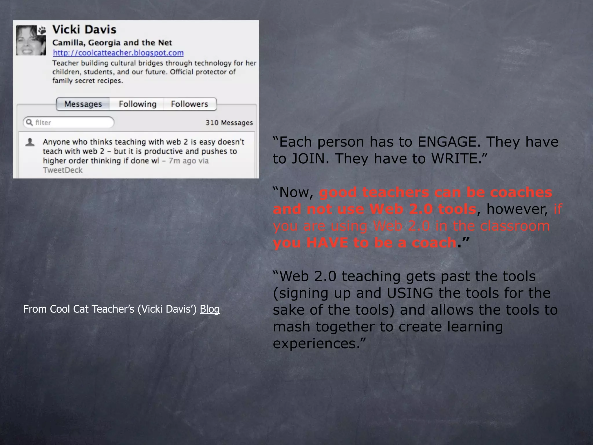 “Each person has to ENGAGE. They have
                                              to JOIN. They have to WRITE.”

                                              “Now, good teachers can be coaches
                                              and not use Web 2.0 tools, however, if
                                              you are using Web 2.0 in the classroom
                                              you HAVE to be a coach.”

                                              “Web 2.0 teaching gets past the tools
                                              (signing up and USING the tools for the
From Cool Cat Teacher’s (Vicki Davis’) Blog   sake of the tools) and allows the tools to
                                              mash together to create learning
                                              experiences.”
 