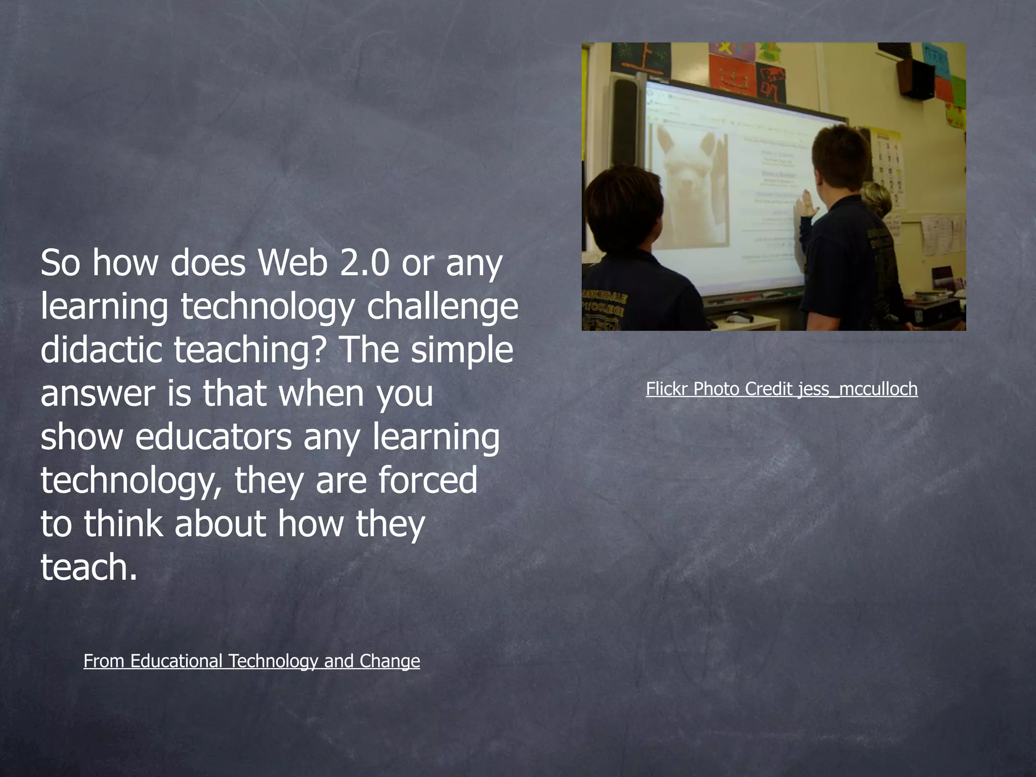 So how does Web 2.0 or any
learning technology challenge
didactic teaching? The simple
answer is that when you                    Flickr Photo Credit jess_mcculloch

show educators any learning
technology, they are forced
to think about how they
teach.

  From Educational Technology and Change
 
