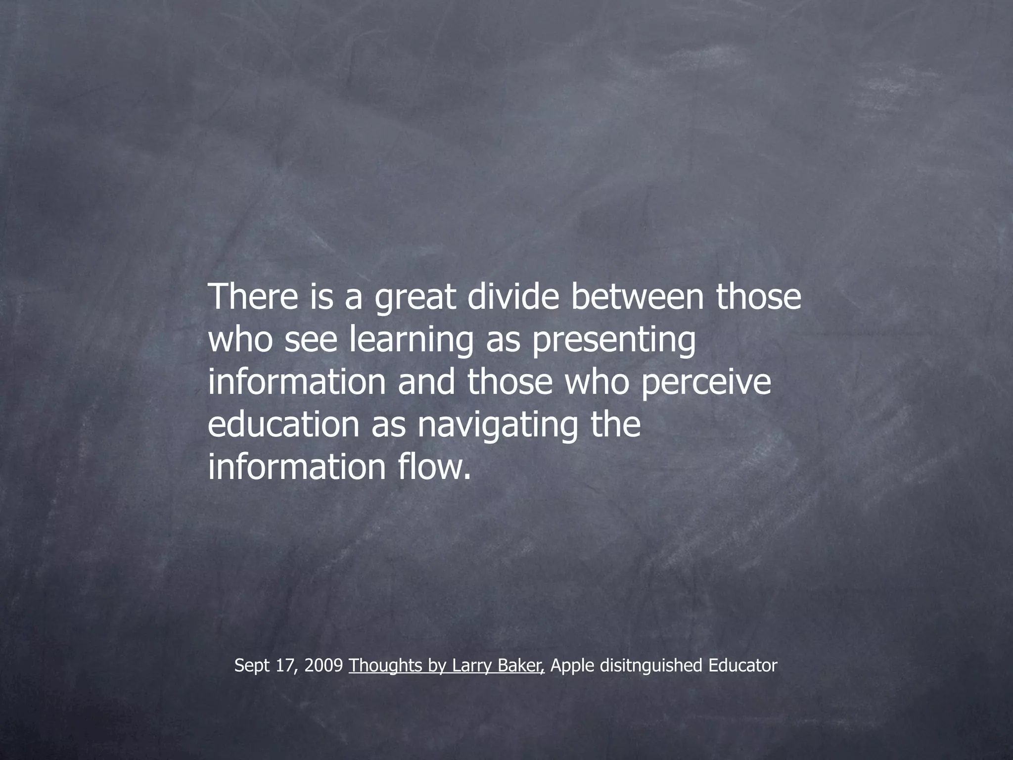 There is a great divide between those
who see learning as presenting
information and those who perceive
education as navigating the
information flow.




 Sept 17, 2009 Thoughts by Larry Baker, Apple Distinguished
 Educator
 