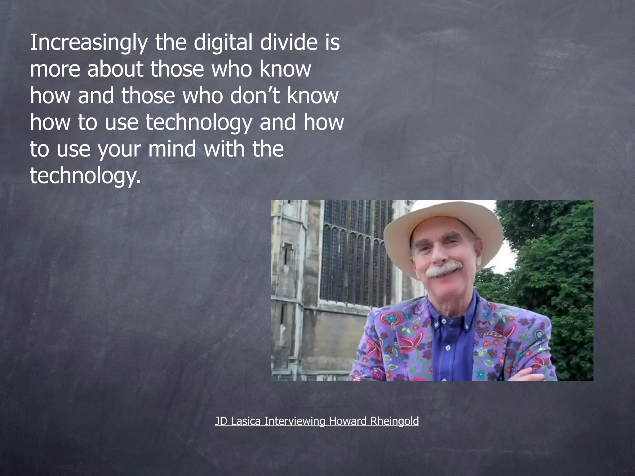 Increasingly the digital divide is
more about those who know
how and those who don’t know
how to use technology and how
to use your mind with the
technology.




                    JD Lasica Interviewing Howard Rheingold
 