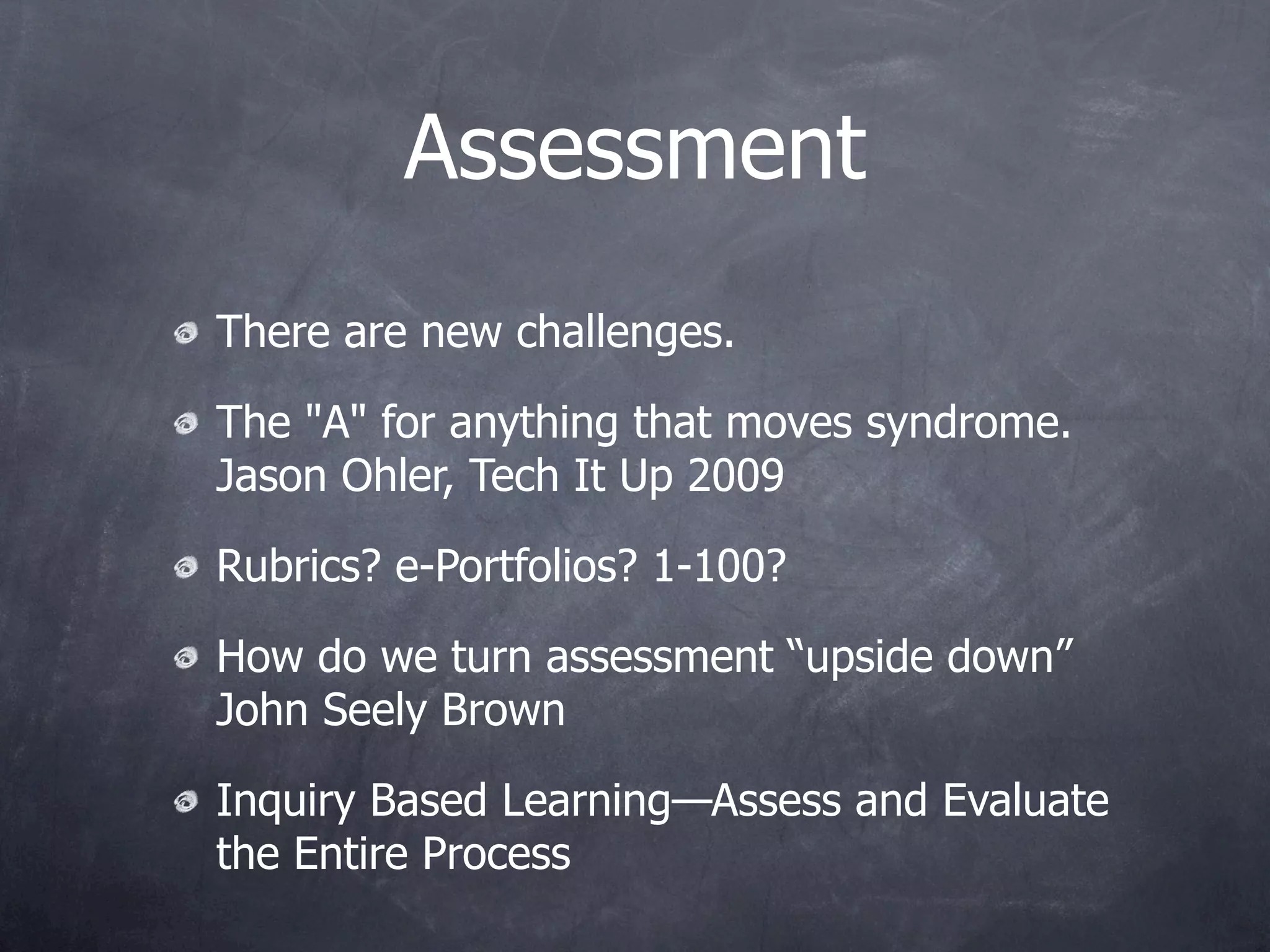 Assessment
There are new challenges.

The "A" for anything that moves syndrome.
Jason Ohler, Tech It Up 2009

Rubrics? e-Portfolios? 1-100?

How do we turn assessment “upside down”
John Seely Brown

Inquiry Based Learning—Assess and Evaluate
the Entire Process
 