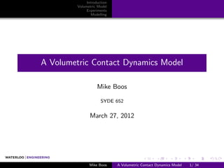 Introduction
         Volumetric Model
              Experiments
                 Modelling




A Volumetric Contact Dynamics Model

                    Mike Boos

                      SYDE 652


                March 27, 2012




               Mike Boos     A Volumetric Contact Dynamics Model   1/ 34
 
