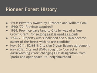 Pioneer Forest History

● 1913: Privately owned by Elizabeth and William Cook
● 1960s/70: Province acquired?
● 1984: Province gave land to City by way of a free
  Crown Grant, for so long as it is used as a park
● 1996/7: Property was subdivided and SD#68 became
  owner of the forest with no use condition
● Nov. 2011: SD#68 & City sign 5-year license agreement
● May 2012: City and SD#68 sought to "correct a
  housekeeping error" changing OCP designation from
  "parks and open space" to "neighbourhood"
 