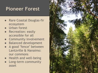 Pioneer Forest

● Rare Coastal Douglas-fir
  ecosystem
● Urban forest
● Recreation: easily
  accessible for all
● Community involvement
● Balanced development
● A good "fence" between
  Lantzville & Nanaimo:
  our commons
● Health and well-being
● Long-term community
  asset
 