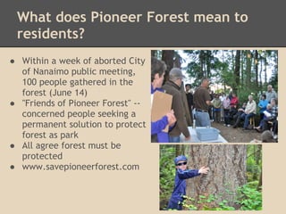 What does Pioneer Forest mean to
 residents?
● Within a week of aborted City
  of Nanaimo public meeting,
  100 people gathered in the
  forest (June 14)
● "Friends of Pioneer Forest" --
  concerned people seeking a
  permanent solution to protect
  forest as park
● All agree forest must be
  protected
● www.savepioneerforest.com
 