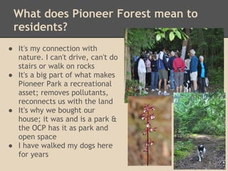 What does Pioneer Forest mean to
 residents?
● It's my connection with
  nature. I can't drive, can't do
  stairs or walk on rocks
● It's a big part of what makes
  Pioneer Park a recreational
  asset; removes pollutants,
  reconnects us with the land
● It's why we bought our
  house; it was and is a park &
  the OCP has it as park and
  open space
● I have walked my dogs here
  for years
 