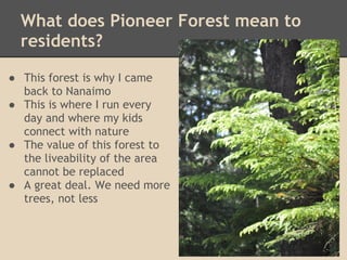What does Pioneer Forest mean to
  residents?

● This forest is why I came
  back to Nanaimo
● This is where I run every
  day and where my kids
  connect with nature
● The value of this forest to
  the liveability of the area
  cannot be replaced
● A great deal. We need more
  trees, not less
 