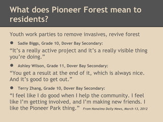 What does Pioneer Forest mean to
residents?
Youth work parties to remove invasives, revive forest
●   Sadie Biggs, Grade 10, Dover Bay Secondary:
“It’s a really active project and it’s a really visible thing
you’re doing.”
●   Ashley Wilson, Grade 11, Dover Bay Secondary:
“You get a result at the end of it, which is always nice.
And it’s good to get out.”
●   Terry Zhang, Grade 10, Dover Bay Secondary:
“I feel like I do good when I help the community. I feel
like I’m getting involved, and I’m making new friends. I
like the Pioneer Park thing.” From Nanaimo Daily News, March 13, 2012
 