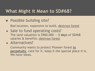 What Might it Mean to SD#68?
● Possible building site?
    Bad location, expensive to build, destroys forest
●   Sale to fund operating costs?
    The land valuation is $960,000 -- 3 days of SD#68
    salaries & benefits: destroys forest
●   Alternatives?
    Community wants to protect Pioneer forest in
    perpetuity, care for it, keep it the special place it is.
    We have ideas.
 