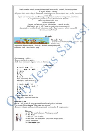 Se ele soubesse que ele estava construindo sua própria casa, ele teria feito tudo diferente.
O mesmo acontece conosco.
Nós construímos nossa vida, um dia de cada vez e muitas vezes fazendo menos que o melhor possível na
construção.
Depois com surpresa nós descobrimos que nós precisamos viver na casa que nós construímos.
Se nós pudéssemos fazer tudo de novo, faríamos tudo diferente.
Mas não podemos voltar atrás.
Você é o carpinteiro.
Todo dia você martela pregos, ajusta tábuas e constrói paredes.
Alguém disse que "A vida é um projeto que você mesmo constrói".
Suas atitudes e escolhas de hoje estão construindo a "casa" que você vai morar amanhã.
Construa com Sabedoria!
Atividades
Atividades 1º dia
- Conversar informalmente com os alunos para
iniciar a aula;
- Apresentar objetivo da aula “Conhecer o Alfabeto em Língua Inglesa;
- Assistir o vídeo “The Alphabet Song”
- Ouvir e cantar a música.
- Escrever o alfabeto no quadro
- Cada aluno pronunciará algumas letras do alfaberto.
Alphabet Song
A - B - C – D - E - F - G
H - I - J - K - L - M - N - O - P
Q - R – S,
T - U -V,
W - X,
Y and Z
Now I've said my ABC's
Twenty six letters from me to see!
A - B - C – D - E - F - G
H - I - J - K - L - M - N - O - P
Q - R – S,
T - U -V,
W - X,
Y and Z
Now I've said my ABC's,
Twenty six letter from me to see!
Atividades 2º dia:
- Iniciar a aula através de uma conversa informal enfatizando os greetings.
- Apresentar objetivo da aula “Saber o que são greetings”
- Transcrever para o quadro dois diálogos contendo as expressões de cumprimentos;
Dialogue 1
A - Hi! My name's Carmen. What's your name?
B - I'm Paula.
A - Are you a new student?
B - Yes, I am. I'm from Brazil. And where are you from?
A - I'm from Spain.
B - Nice to meet you.
 