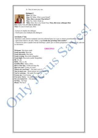 A - Nice to meet you, too.
Dialogue 2
Mike: Hi! Don.
Don: Hi! Mike. Who’s your friend?
Mike: Have you met Tina before?
Don: No, I don’t think so.
Mike: Don, this is my friend Tina. Tina, this is my colleague Don
Don: Hello Tina, it’s nice to meet you.
Tina: It’s nice to meet you, Don.
- Leitura em duplas dos diálogos.
- Tarefa para casa (tradução dos diálogos)
Atividades 3º dia:
- Retomar a aula anterior mediante conversa informal para ver o que os alunos assimilaram do conteúdo.
- Apresentar objetivo da aula “Saber o significado dos greetings mais usados”.
- Transcrever para o quadro lista do Greetings e pedir que os alunos pesquisem o significado de cada um
no dicionário.
GREETINGS
Welcome- Seja bem-vindo
Good morning- Bom dia
Good afternoon- Boa tarde
Good evening- Boa noite (chegada)
Good night- Boa noite (saída/ despedida)
Hi- Oi, olá
Hello- Alô, oi, olá
Goodbye/Bye- adeus, tchau
Have a nice day- Tenha um bom dia
How are you?- Como vai você?
Where are you from? – De onde você é?
Nice to meet you – Muito prazer em conhecê-lo (a).
You’re welcome – De nada/ Por nada
Excuse me- Com licença
I’m sorry/ Sorry – Eu sinto muito/ Desculpa
See you tomorrow – Até amanhã
So long – Até logo
Please- Por favor
 