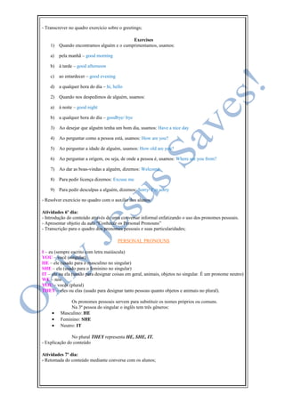 - Transcrever no quadro exercício sobre o greetings;
Exercises
1) Quando encontramos alguém e o cumprimentamos, usamos:
a) pela manhã – good morning
b) à tarde – good afternoon
c) ao entardecer – good evening
d) a qualquer hora do dia – hi, hello
2) Quando nos despedimos de alguém, usamos:
a) à noite – good night
b) a qualquer hora do dia – goodbye/ bye
3) Ao desejar que alguém tenha um bom dia, usamos: Have a nice day
4) Ao perguntar como a pessoa está, usamos: How are you?
5) Ao perguntar a idade de alguém, usamos: How old are you?
6) Ao perguntar a origem, ou seja, de onde a pessoa é, usamos: Where are you from?
7) Ao dar as boas-vindas a alguém, dizemos: Welcome
8) Para pedir licença dizemos: Excuse me
9) Para pedir desculpas a alguém, dizemos: Sorry/ I’m sorry
- Resolver exercício no quadro com o auxilio dos alunos.
Atividades 6º dia:
- Introdução do conteúdo através de uma conversar informal enfatizando o uso dos pronomes pessoais.
- Apresentar objetio da aula “Conhecer os Personal Pronouns”
- Transcrição para o quadro dos pronomes pessoais e suas particularidades;
PERSONAL PRONOUNS
I – eu (sempre escrito com letra maiúscula)
YOU – você (singular)
HE – ele (usado para o masculino no singular)
SHE – ela (usado para o feminino no singular)
IT – ele ou ela (usado para designar coisas em geral, animais, objetos no singular. É um pronome neutro)
WE – nós
YOU – vocês (plural)
THEY – eles ou elas (usado para designar tanto pessoas quanto objetos e animais no plural).
Os pronomes pessoais servem para substituir os nomes próprios ou comuns.
Na 3ª pessoa do singular o inglês tem três gêneros:
• Masculino: HE
• Feminino: SHE
• Neutro: IT
No plural THEY representa HE, SHE, IT.
- Explicação do conteúdo
Atividades 7º dia:
- Retomada do conteúdo mediante conversa com os alunos;
 