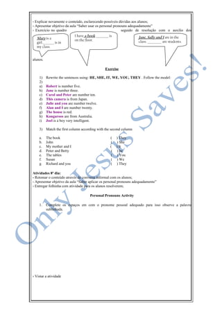 - Explicar novamente o conteúdo, esclarecendo possíveis dúvidas aos alunos;
- Apresentar objetivo da aula “Saber usar os personal pronouns adequadamente”
- Exercício no quadro seguido de resolução com o auxilio dos
alunos.
Exercise
1) Rewrite the sentences using: HE, SHE, IT, WE, YOU, THEY . Follow the model:
2)
a) Robert is number five.
b) Jane is number three.
c) Carol and Peter are number ten.
d) This camera is from Japan.
e) Julie and you are number twelve.
f) Alan and I are number twenty.
g) The house is red.
h) Kangaroos are from Australia.
i) Joel is a boy very intelligent.
3) Match the first column according with the second column
a. The book ( ) They
b. John ( ) She
c. My mother and I ( ) It
d. Peter and Betty ( ) he
e. The tables ( ) You
f. Susan ( ) We
g. Richard and you ( ) They
Atividades 8º dia:
- Retomar o conteúdo através de conversa informal com os alunos;
- Apresentar objetivo da aula “Saber aplicar os personal pronouns adequadamente”
- Entregar folhinha com atividade para os alunos resolverem;
Personal Pronouns Activity
1. Complete os espaços em com o pronome pessoal adequado para isso observe a palavra
sublinhada.
- Vistar a atividade
Mary is a
girl.________ is in
my class.
Jane, Sally and I are in the
class. __________ are students.
I have a book _________ is
on the floor.
 