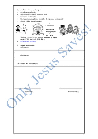 7. Avaliação das Aprendizagens:
- Atenção e participação
- Registro de informações durante as aulas
- Resolução da atividade
- Nível de argumentação nas atividades de expressão escrita e oral
- Análise crítica das informações
-
Criatividade
8. Referências
Bibliográficas:
-
KILLNER,
Mariana e AMANCIO, Rosana. Vontade de saber
Inglês. 1ª Ed. São Paulo: FTD, 2012.
- www.islcollective.com
9. Espaço do professor
Dificuldades:
_____________________________________________________________________________________
_____________________________________________________________________________________
Observações:
_____________________________________________________________________________________
____________________________________________________________________________________
10. Espaço da Coordenação:
_____________________________________________________________________________________
_____________________________________________________________________________________
________________________________ ____________________________
Professor (a) Coordenador (a)
 