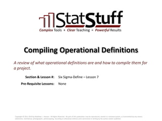 Section & Lesson #:
Pre-Requisite Lessons:
Complex Tools + Clear Teaching = Powerful Results
Compiling Operational Definitions
Six Sigma-Define – Lesson 7
A review of what operational definitions are and how to compile them for
a project.
None
Copyright © 2011-2019 by Matthew J. Hansen. All Rights Reserved. No part of this publication may be reproduced, stored in a retrieval system, or transmitted by any means
(electronic, mechanical, photographic, photocopying, recording or otherwise) without prior permission in writing by the author and/or publisher.
 