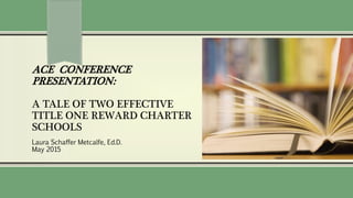 ACE CONFERENCE
PRESENTATION:
A TALE OF TWO EFFECTIVE
TITLE ONE REWARD CHARTER
SCHOOLS
Laura Schaffer Metcalfe, Ed.D.
May 2015
 