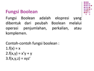 Fungsi Boolean
Fungsi Boolean adalah ekspresi yang
dibentuk dari peubah Boolean melalui
operasi penjumlahan, perkalian, atau
komplemen.
Contoh-contoh fungsi boolean :
1.f(x) = x
2.f(x,y) = x’y + y
3.f(x,y,z) = xyz’
 