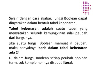 Selain dengan cara aljabar, fungsi Boolean dapat
dinyatakan dalam bentuk tabel kebenaran.
Tabel kebenaran adalah suatu tabel yang
menyatakan seluruh kemungkinan nilai peubah
dari fungsinya.
Jika suatu fungsi Boolean memuat n peubah,
maka banyaknya baris dalam tabel kebenaran
ada 2n
.
Di dalam fungsi Boolean setiap peubah boolean
termasuk komplemennya disebut literal.
 