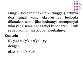 Fungsi Boolean tidak unik (tunggal), artinya
dua fungsi yang ekspresinya berbeda
dikatakan sama jika keduanya mempunyai
nilai yang sama pada tabel kebenaran untuk
setiap kombinasi peubah peubahnya.
Contoh:
f(x,y,z) = x’y’z + x’yz + xy’
dengan
g(x,y,z) = x’z + xy’
 