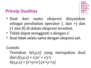 Prinsip Dualitas
• Dual dari suatu ekspresi dinyatakan
sebagai perubahan operator (. dan +) dan
(1 dan 0) di dalam ekspresi tersebut.
• Tidak dapat mengganti x dengan x’
• Dual tidak selalu sama dengan ekspresi asli.
Contoh:
Tentukan h(x,y,z) yang merupakan dual
dari f(x,y,z) = x’yz’ + x’y’z
h(x,y,z) = (x’+y+z’).(x’+y’+z)
 