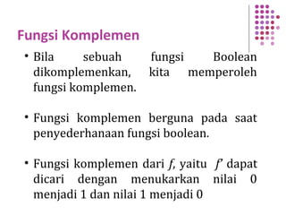Fungsi Komplemen
• Bila sebuah fungsi Boolean
dikomplemenkan, kita memperoleh
fungsi komplemen.
• Fungsi komplemen berguna pada saat
penyederhanaan fungsi boolean.
• Fungsi komplemen dari f, yaitu f’ dapat
dicari dengan menukarkan nilai 0
menjadi 1 dan nilai 1 menjadi 0
 