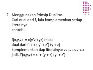 2. Menggunakan Prinsip Dualitas
Cari dual dari f, lalu komplemenkan setiap
literalnya.
contoh:
f(x,y,z) = x(y’z’+yz) maka
dual dari f: x + ( y’ + z’) (y + z)
komplemenkan tiap literalnya: x’ + (y + z) (y’ + z’) = f’
jadi, f’(x,y,z) = x’ + (y + z) (y’ + z’)
 