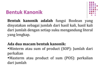 Bentuk Kanonik
Bentuk kanonik adalah fungsi Boolean yang
dinyatakan sebagai jumlah dari hasil kali, hasil kali
dari jumlah dengan setiap suku mengandung literal
yang lengkap.
Ada dua macam bentuk kanonik:
•Minterm atau sum of product (SOP): Jumlah dari
perkalian
•Maxterm atau product of sum (POS): perkalian
dari jumlah
 
