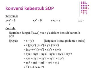 konversi kebentuk SOP
Teorema:
x+x’ = 1 x.x’ = 0 x+x = x x.x =
x
Contoh:
Nyatakan fungsi f(x,y,z) = x + y’z dalam bentuk kanonik
SOP
f(x,y,z) = x + y’z (lengkapi literal pada tiap suku)
= x (y+y’) (z+z’) + y’z (x+x’)
= (xy+xy’)(z+z’) + xy’z + x’y’z
= xyz + xyz’ + xy’z + xy’z’ + xy’z + x’y’z
= xyz + xyz’ + xy’z + xy’z’ + x’y’z
= m7 + m6 + m5 + m4 + m1
= ∑(1, 4, 5, 6, 7)
 