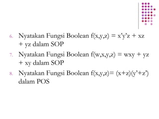 6. Nyatakan Fungsi Boolean f(x,y,z) = x’y’z + xz
+ yz dalam SOP
7. Nyatakan Fungsi Boolean f(w,x,y,z) = wxy + yz
+ xy dalam SOP
8. Nyatakan Fungsi Boolean f(x,y,z)= (x+z)(y’+z’)
dalam POS
 