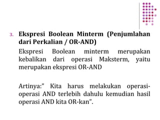 3. Ekspresi Boolean Minterm (Penjumlahan
dari Perkalian / OR-AND)
Ekspresi Boolean minterm merupakan
kebalikan dari operasi Maksterm, yaitu
merupakan ekspresi OR-AND
Artinya:” Kita harus melakukan operasi-
operasi AND terlebih dahulu kemudian hasil
operasi AND kita OR-kan”.
 