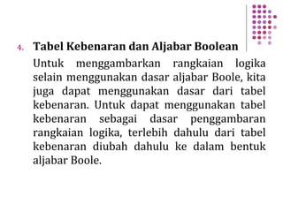 4. Tabel Kebenaran dan Aljabar Boolean
Untuk menggambarkan rangkaian logika
selain menggunakan dasar aljabar Boole, kita
juga dapat menggunakan dasar dari tabel
kebenaran. Untuk dapat menggunakan tabel
kebenaran sebagai dasar penggambaran
rangkaian logika, terlebih dahulu dari tabel
kebenaran diubah dahulu ke dalam bentuk
aljabar Boole.
 