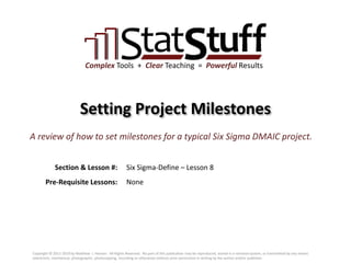 Section & Lesson #:
Pre-Requisite Lessons:
Complex Tools + Clear Teaching = Powerful Results
Setting Project Milestones
Six Sigma-Define – Lesson 8
A review of how to set milestones for a typical Six Sigma DMAIC project.
None
Copyright © 2011-2019 by Matthew J. Hansen. All Rights Reserved. No part of this publication may be reproduced, stored in a retrieval system, or transmitted by any means
(electronic, mechanical, photographic, photocopying, recording or otherwise) without prior permission in writing by the author and/or publisher.
 