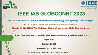 Paper Tittle: Operation of Unified Power Quality Conditioner with Photovoltaic Arrays
Paper ID:12
Session ID: SD8
Presented by: Dr. Alok Jain
Co-Authors: Kaibalya Panda and Suman Bhullar
IEEE IAS GLOBCONHT 2023
2023 IEEE IAS Global Conference on Renewable Energy and Hydrogen Technologies
An IEEE IAS 100% Financial Sponsored Conference
March 11-12, 2023 | The Maldives National University Male City Maldives
 