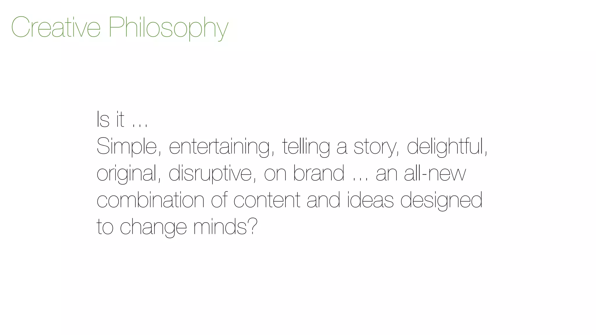 Creative Philosophy 
Is it ... 
Simple, entertaining, telling a story, delightful, 
original, disruptive, on brand ... an all-new 
combination of content and ideas designed 
to change minds? 
 