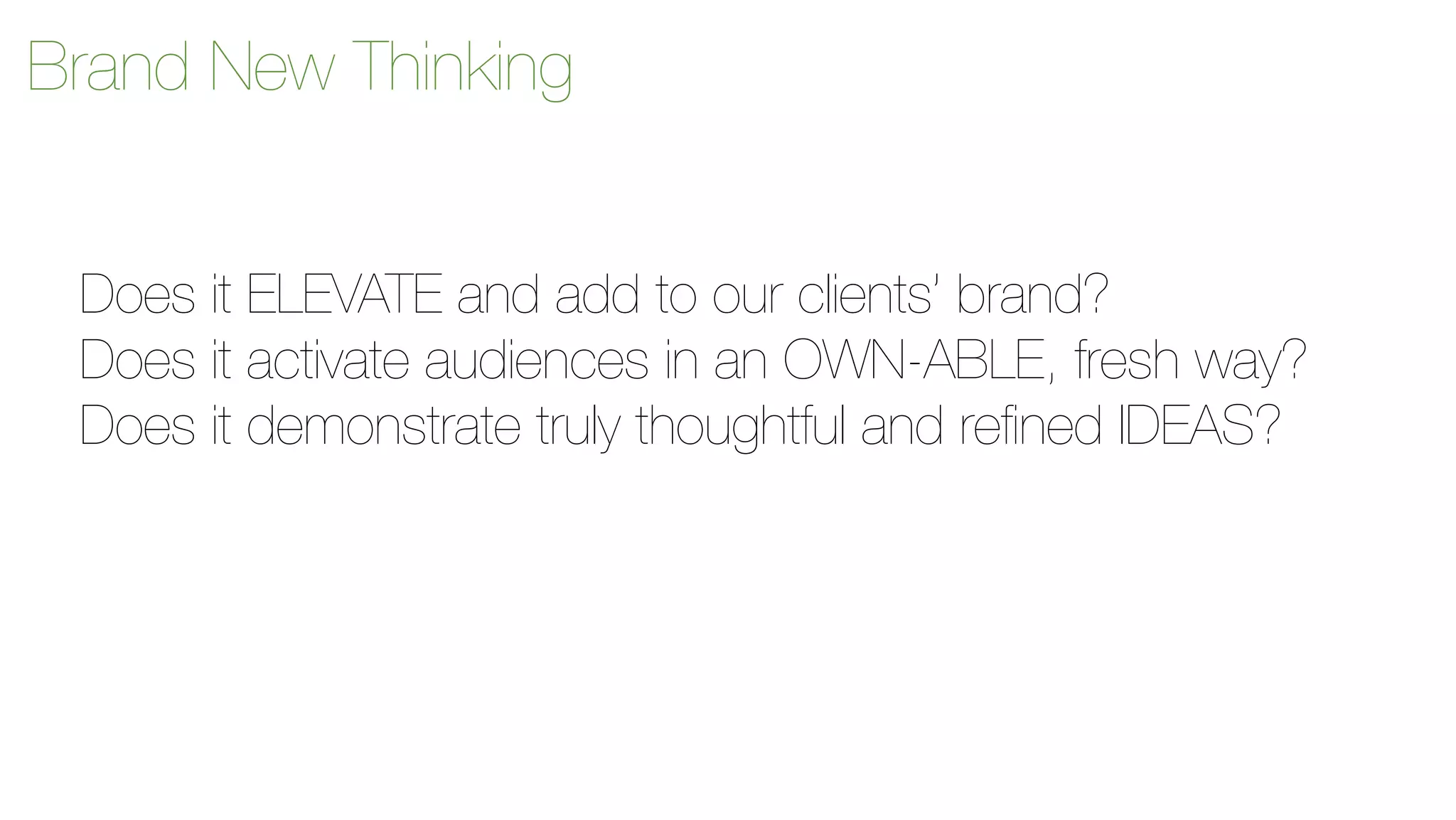 Brand New Thinking 
Does it ELEVATE and add to our clients’ brand? 
Does it activate audiences in an OWN-ABLE, fresh way? 
Does it demonstrate truly thoughtful and refined IDEAS? 
 
