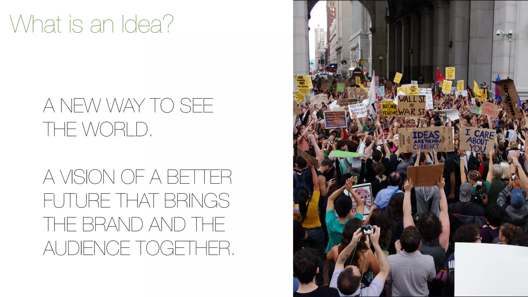 What is an Idea? 
A NEW WAY TO SEE 
THE WORLD. 
A VISION OF A BETTER 
FUTURE THAT BRINGS 
THE BRAND AND THE 
AUDIENCE TOGETHER. 
 